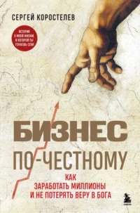 Коростелев Сергей - Бизнес по-честному. Как заработать миллионы и не потерять веру в Бога
